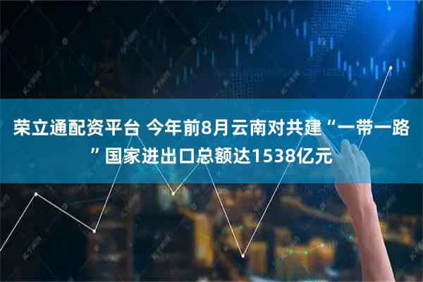荣立通配资平台 今年前8月云南对共建“一带一路”国家进出口总额达1538亿元