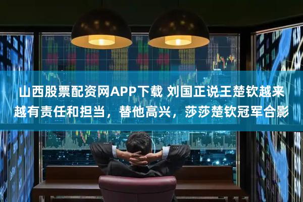 山西股票配资网APP下载 刘国正说王楚钦越来越有责任和担当，替他高兴，莎莎楚钦冠军合影
