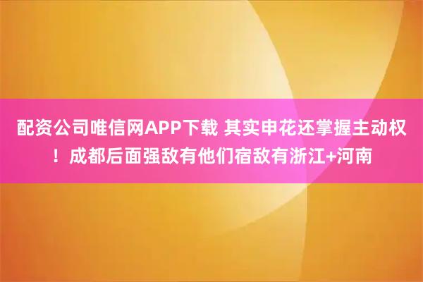 配资公司唯信网APP下载 其实申花还掌握主动权！成都后面强敌有他们宿敌有浙江+河南