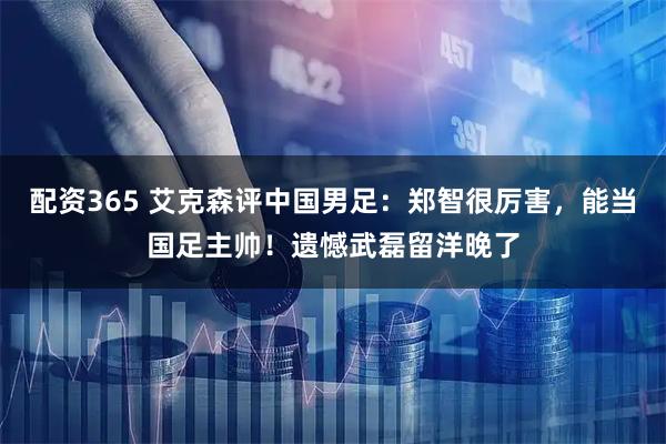 配资365 艾克森评中国男足：郑智很厉害，能当国足主帅！遗憾武磊留洋晚了