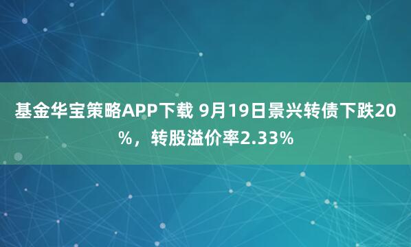 基金华宝策略APP下载 9月19日景兴转债下跌20%，转股溢价率2.33%