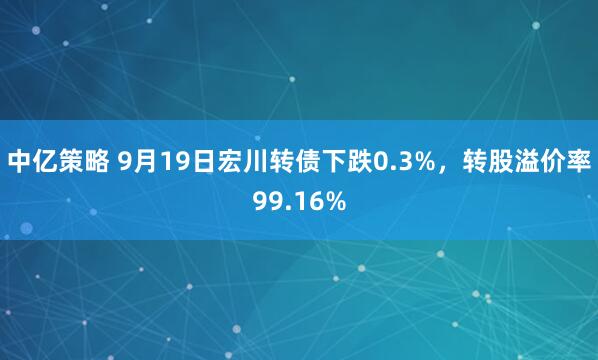 中亿策略 9月19日宏川转债下跌0.3%，转股溢价率99.16%