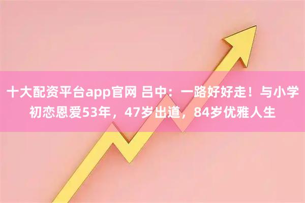 十大配资平台app官网 吕中：一路好好走！与小学初恋恩爱53年，47岁出道，84岁优雅人生