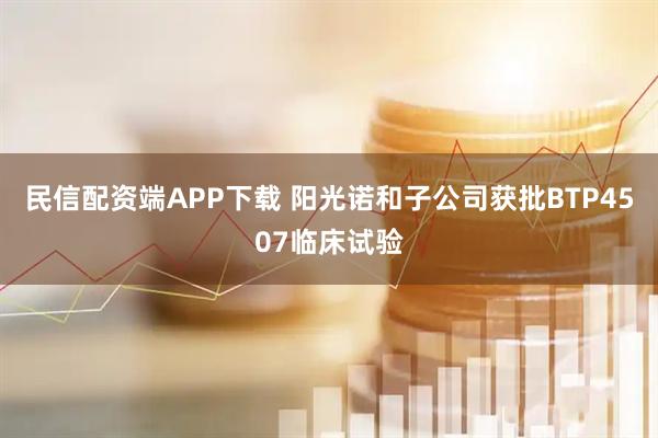 民信配资端APP下载 阳光诺和子公司获批BTP4507临床试验