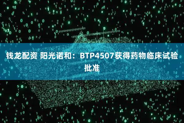 钱龙配资 阳光诺和：BTP4507获得药物临床试验批准