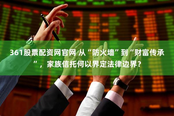 361股票配资网官网 从“防火墙”到“财富传承”，家族信托何以界定法律边界？
