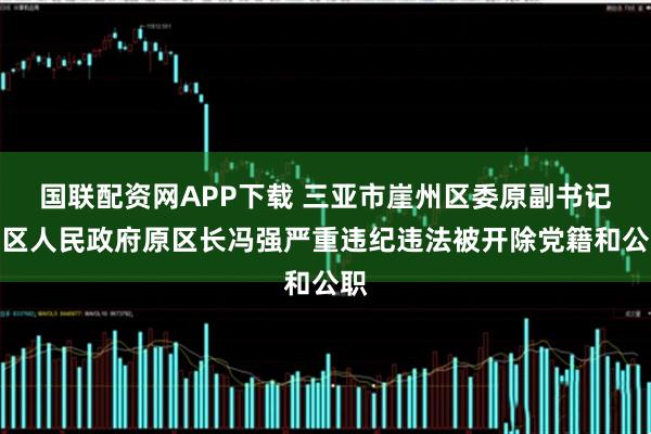 国联配资网APP下载 三亚市崖州区委原副书记、区人民政府原区长冯强严重违纪违法被开除党籍和公职