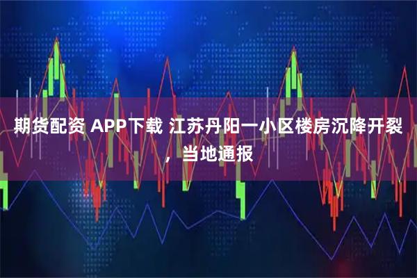 期货配资 APP下载 江苏丹阳一小区楼房沉降开裂，当地通报