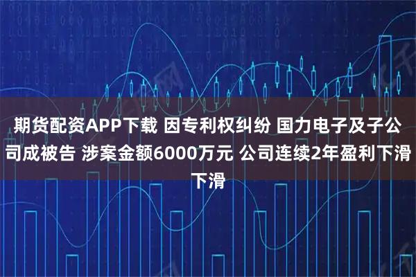 期货配资APP下载 因专利权纠纷 国力电子及子公司成被告 涉案金额6000万元 公司连续2年盈利下滑
