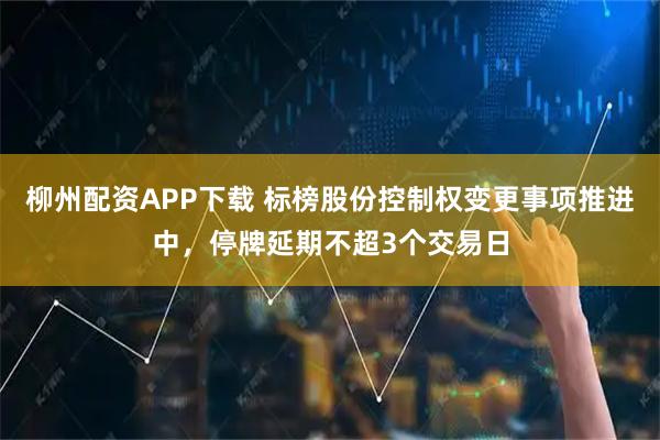 柳州配资APP下载 标榜股份控制权变更事项推进中，停牌延期不超3个交易日