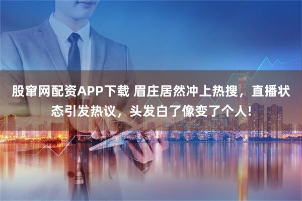 股窜网配资APP下载 眉庄居然冲上热搜，直播状态引发热议，头发白了像变了个人!