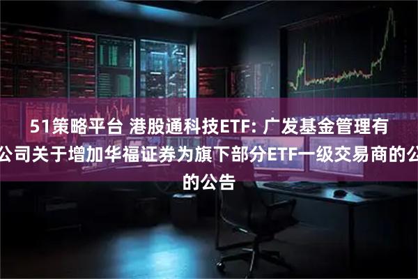 51策略平台 港股通科技ETF: 广发基金管理有限公司关于增加华福证券为旗下部分ETF一级交易商的公告