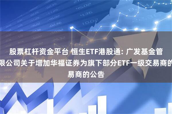 股票杠杆资金平台 恒生ETF港股通: 广发基金管理有限公司关于增加华福证券为旗下部分ETF一级交易商的公告