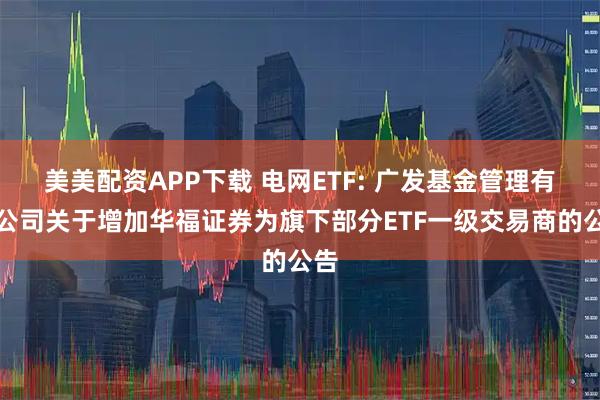 美美配资APP下载 电网ETF: 广发基金管理有限公司关于增加华福证券为旗下部分ETF一级交易商的公告