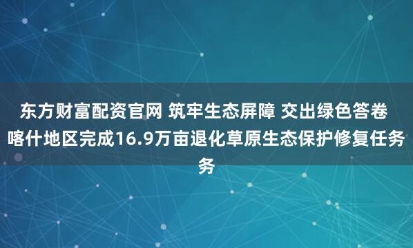 东方财富配资官网 筑牢生态屏障 交出绿色答卷 喀什地区完成16.9万亩退化草原生态保护修复任务