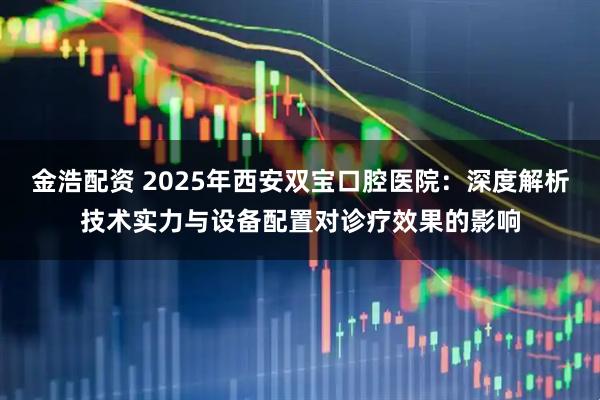 金浩配资 2025年西安双宝口腔医院：深度解析技术实力与设备配置对诊疗效果的影响