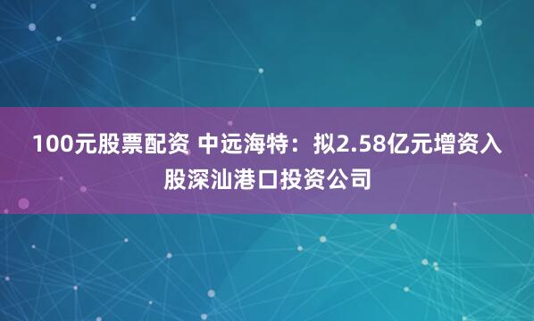 100元股票配资 中远海特：拟2.58亿元增资入股深汕港口投资公司