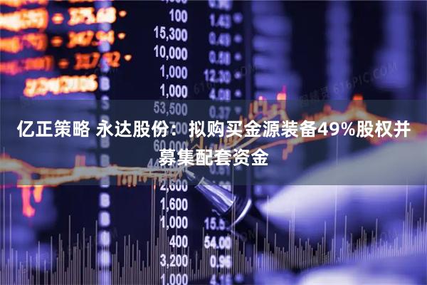 亿正策略 永达股份：拟购买金源装备49%股权并募集配套资金