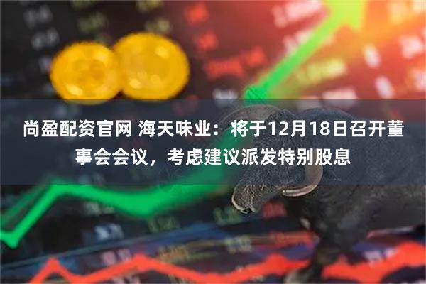 尚盈配资官网 海天味业：将于12月18日召开董事会会议，考虑建议派发特别股息