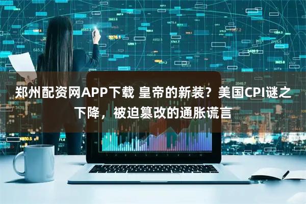 郑州配资网APP下载 皇帝的新装？美国CPI谜之下降，被迫篡改的通胀谎言
