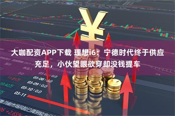 大咖配资APP下载 理想i6：宁德时代终于供应充足，小伙望眼欲穿却没钱提车
