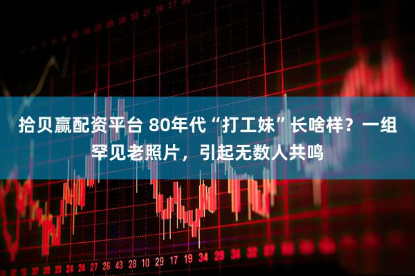 拾贝赢配资平台 80年代“打工妹”长啥样？一组罕见老照片，引起无数人共鸣