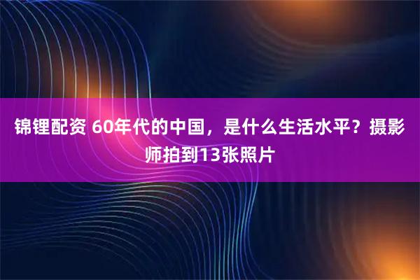 锦锂配资 60年代的中国，是什么生活水平？摄影师拍到13张照片