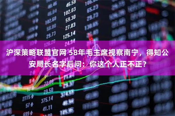 沪深策略联盟官网 58年毛主席视察南宁，得知公安局长名字后问：你这个人正不正？