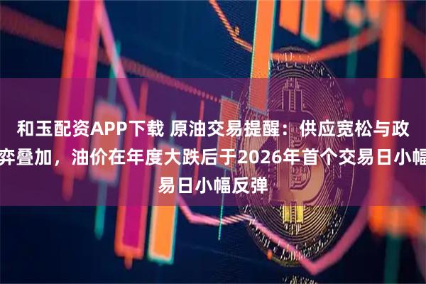 和玉配资APP下载 原油交易提醒：供应宽松与政策博弈叠加，油价在年度大跌后于2026年首个交易日小幅反弹