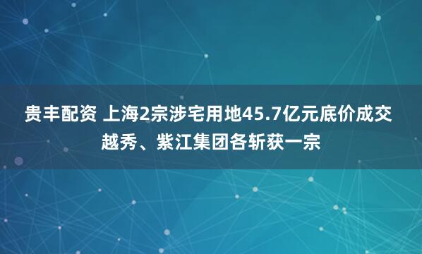 贵丰配资 上海2宗涉宅用地45.7亿元底价成交 越秀、紫江集团各斩获一宗