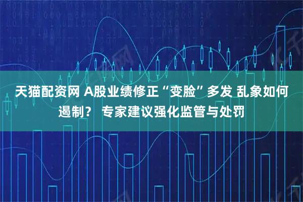 天猫配资网 A股业绩修正“变脸”多发 乱象如何遏制？ 专家建议强化监管与处罚