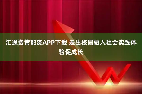 汇通资管配资APP下载 走出校园融入社会实践体验促成长
