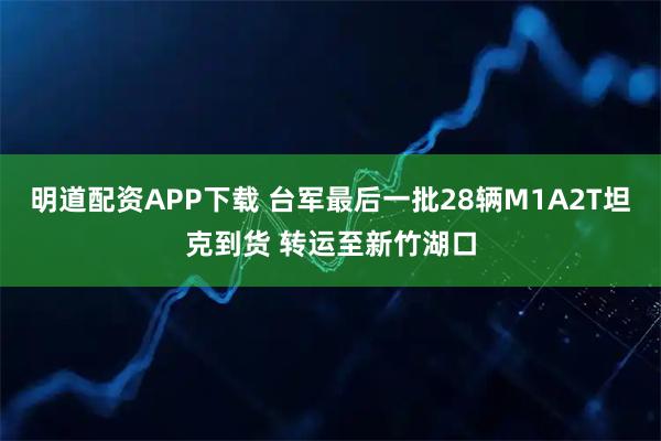 明道配资APP下载 台军最后一批28辆M1A2T坦克到货 转运至新竹湖口