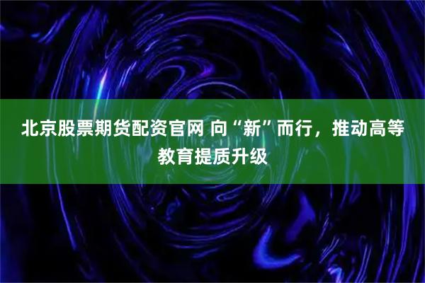 北京股票期货配资官网 向“新”而行，推动高等教育提质升级