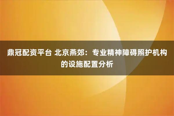 鼎冠配资平台 北京燕郊：专业精神障碍照护机构的设施配置分析