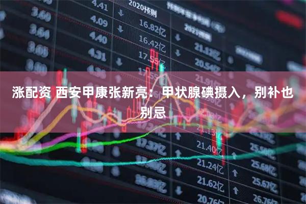 涨配资 西安甲康张新亮:甲状腺碘摄入,别补也别忌