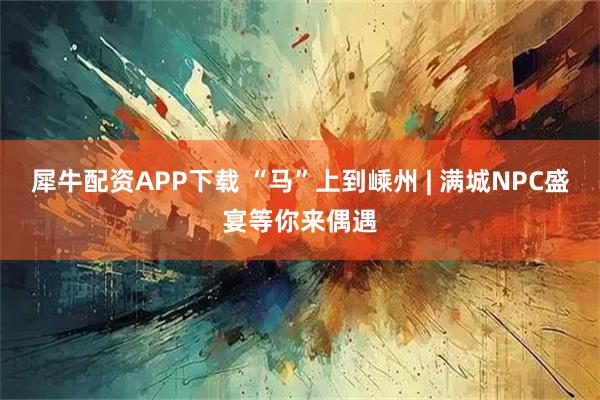 犀牛配资APP下载 “马”上到嵊州 | 满城NPC盛宴等你来偶遇