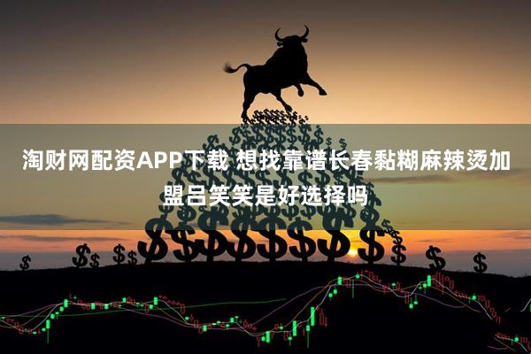 淘财网配资APP下载 想找靠谱长春黏糊麻辣烫加盟吕笑笑是好选择吗