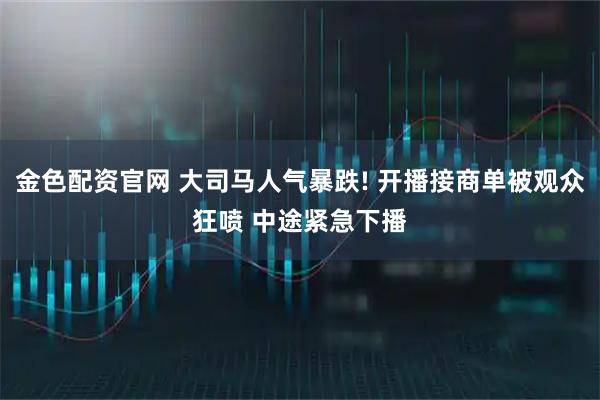 金色配资官网 大司马人气暴跌! 开播接商单被观众狂喷 中途紧急下播