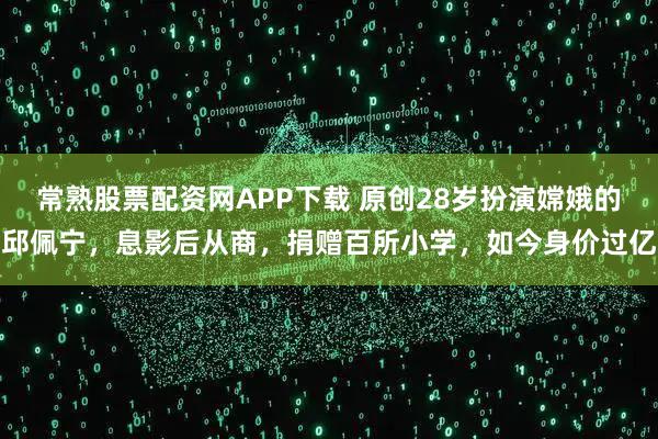 常熟股票配资网APP下载 原创28岁扮演嫦娥的邱佩宁，息影后从商，捐赠百所小学，如今身价过亿