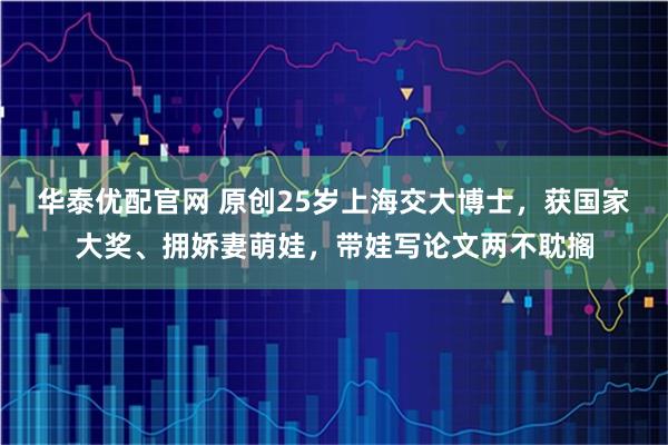 华泰优配官网 原创25岁上海交大博士，获国家大奖、拥娇妻萌娃，带娃写论文两不耽搁