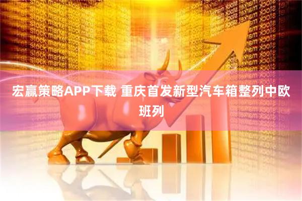 宏赢策略APP下载 重庆首发新型汽车箱整列中欧班列
