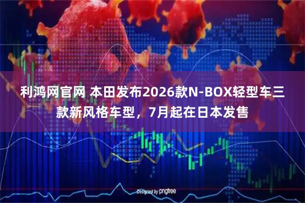 利鸿网官网 本田发布2026款N-BOX轻型车三款新风格车型，7月起在日本发售