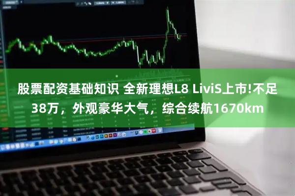 股票配资基础知识 全新理想L8 LiviS上市!不足38万，外观豪华大气，综合续航1670km