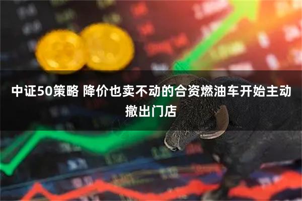 中证50策略 降价也卖不动的合资燃油车开始主动撤出门店