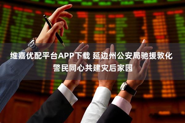 维嘉优配平台APP下载 延边州公安局驰援敦化 警民同心共建灾后家园