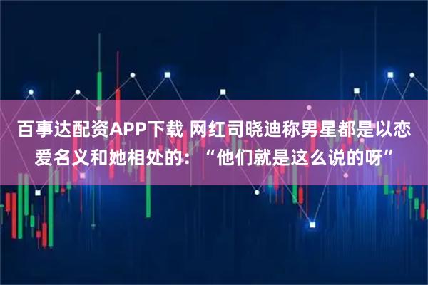 百事达配资APP下载 网红司晓迪称男星都是以恋爱名义和她相处的：“他们就是这么说的呀”