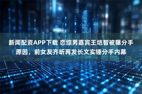 新闻配资APP下载 恋综男嘉宾王垲智被曝分手原因，前女友齐昕苒发长文实锤分手内幕