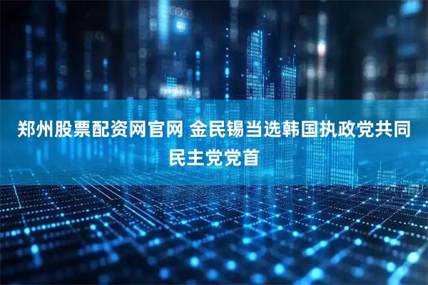 郑州股票配资网官网 金民锡当选韩国执政党共同民主党党首