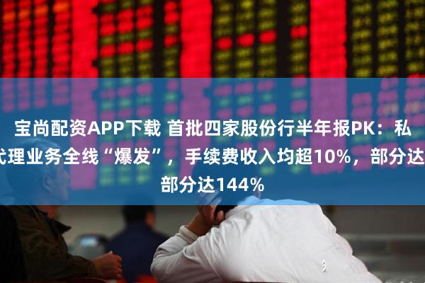 宝尚配资APP下载 首批四家股份行半年报PK：私行和代理业务全线“爆发”，手续费收入均超10%，部分达144%